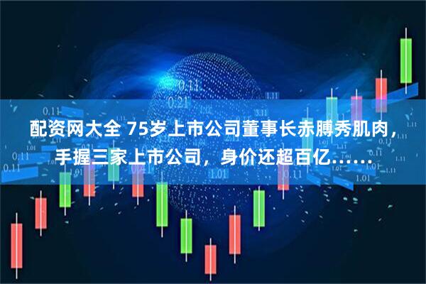 配资网大全 75岁上市公司董事长赤膊秀肌肉，手握三家上市公司，身价还超百亿……