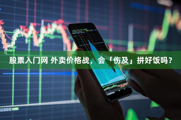股票入门网 外卖价格战，会「伤及」拼好饭吗？