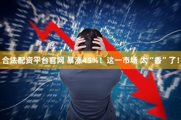 合法配资平台官网 暴涨45%！这一市场 太“香”了！