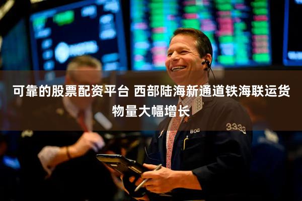 可靠的股票配资平台 西部陆海新通道铁海联运货物量大幅增长