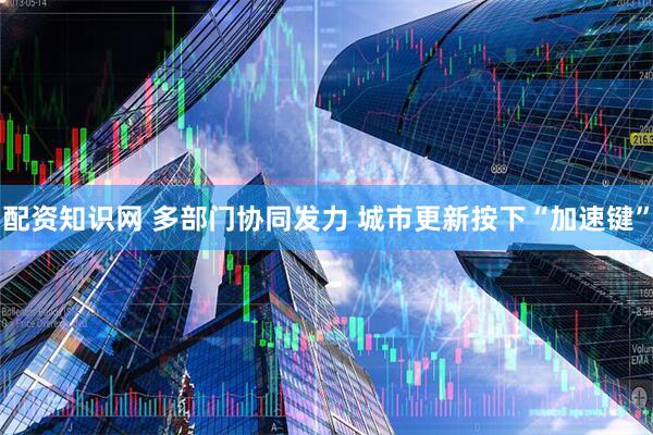 配资知识网 多部门协同发力 城市更新按下“加速键”
