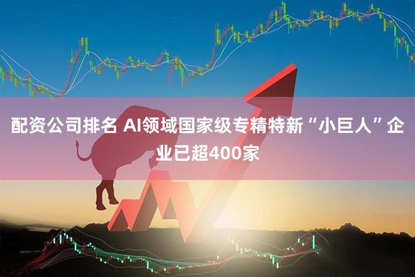 配资公司排名 AI领域国家级专精特新“小巨人”企业已超400家