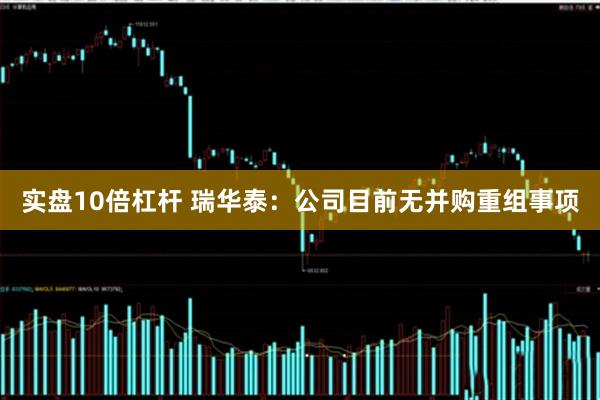 实盘10倍杠杆 瑞华泰：公司目前无并购重组事项