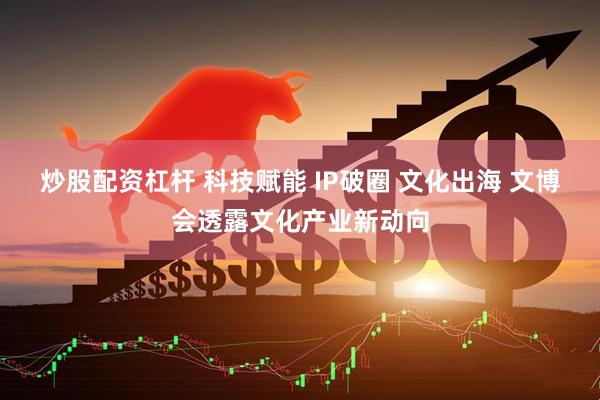 炒股配资杠杆 科技赋能 IP破圈 文化出海 文博会透露文化产业新动向
