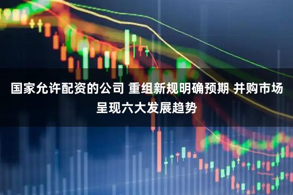 国家允许配资的公司 重组新规明确预期 并购市场呈现六大发展趋势