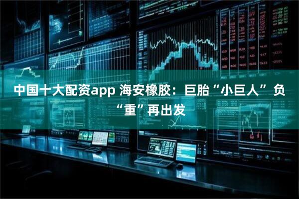 中国十大配资app 海安橡胶：巨胎“小巨人” 负“重”再出发