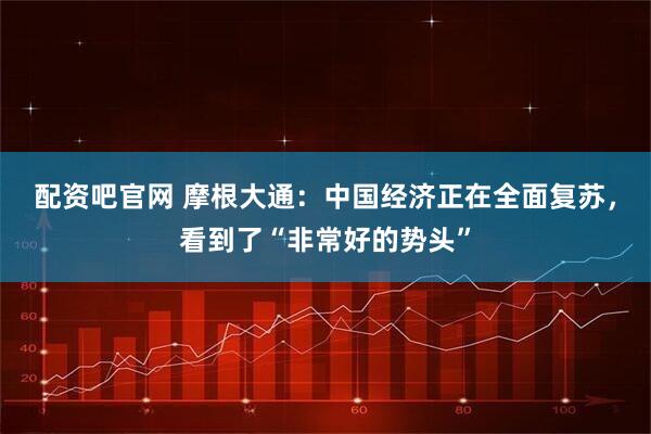 配资吧官网 摩根大通：中国经济正在全面复苏，看到了“非常好的势头”