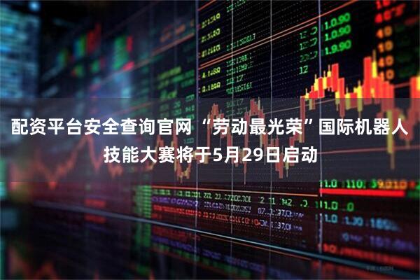 配资平台安全查询官网 “劳动最光荣”国际机器人技能大赛将于5月29日启动