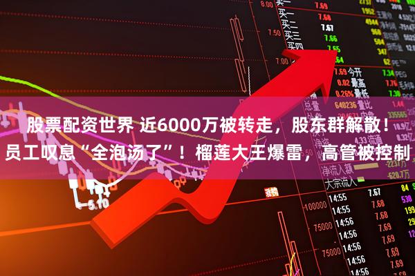 股票配资世界 近6000万被转走，股东群解散！员工叹息“全泡汤了”！榴莲大王爆雷，高管被控制