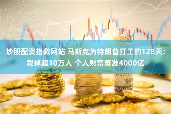 炒股配资指数网站 马斯克为特朗普打工的128天：裁掉超10万人 个人财富蒸发4000亿