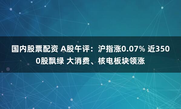国内股票配资 A股午评：沪指涨0.07% 近3500股飘绿 大消费、核电板块领涨