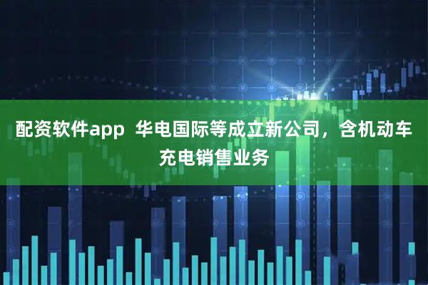配资软件app  华电国际等成立新公司，含机动车充电销售业务