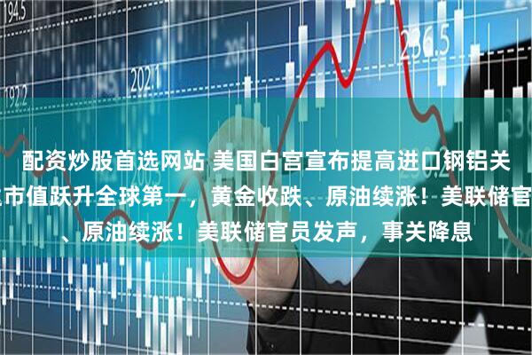 配资炒股首选网站 美国白宫宣布提高进口钢铝关税至50%！英伟达市值跃升全球第一，黄金收跌、原油续涨！美联储官员发声，事关降息