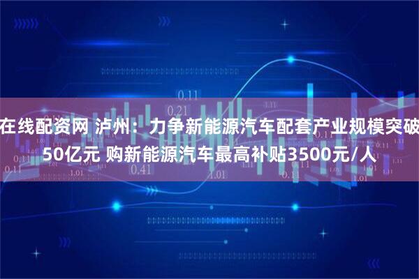 在线配资网 泸州：力争新能源汽车配套产业规模突破50亿元 购新能源汽车最高补贴3500元/人