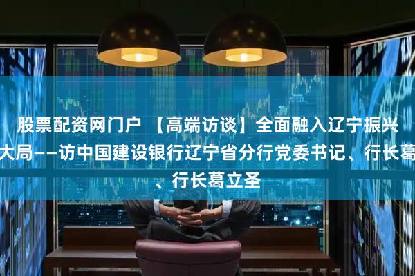 股票配资网门户 【高端访谈】全面融入辽宁振兴发展大局——访中国建设银行辽宁省分行党委书记、行长葛立圣