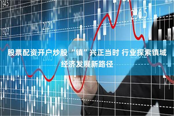 股票配资开户炒股 “镇”兴正当时 行业探索镇域经济发展新路径