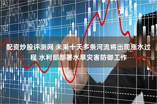 配资炒股评测网 未来十天多条河流将出现涨水过程 水利部部署水旱灾害防御工作