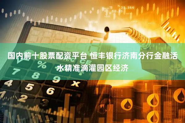 国内前十股票配资平台 恒丰银行济南分行金融活水精准滴灌园区经济