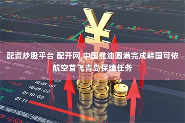 配资炒股平台 配开网 中国航油圆满完成韩国可依航空首飞青岛保障任务