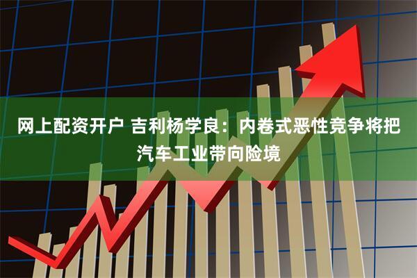 网上配资开户 吉利杨学良：内卷式恶性竞争将把汽车工业带向险境