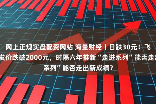网上正规实盘配资网站 海量财经丨日跌30元！飞天茅台批发价跌破2000元，时隔六年推新“走进系列”能否走出新成绩？