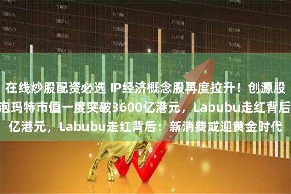 在线炒股配资必选 IP经济概念股再度拉升！创源股份盘中20CM涨停，泡泡玛特市值一度突破3600亿港元，Labubu走红背后：新消费或迎黄金时代
