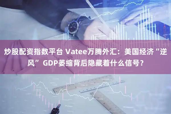 炒股配资指数平台 Vatee万腾外汇：美国经济“逆风” GDP萎缩背后隐藏着什么信号？