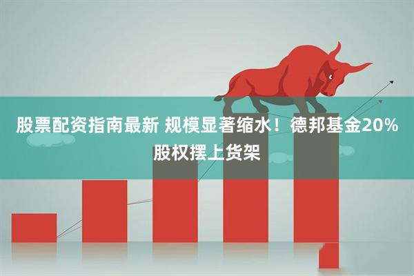 股票配资指南最新 规模显著缩水！德邦基金20%股权摆上货架