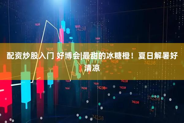 配资炒股入门 好博会|最甜的冰糖橙！夏日解暑好清凉