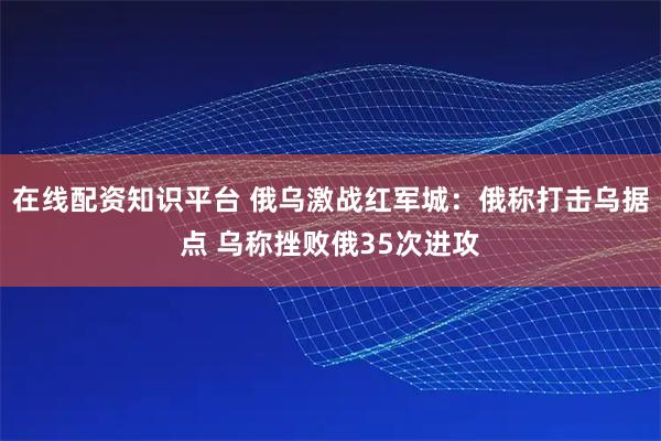 在线配资知识平台 俄乌激战红军城：俄称打击乌据点 乌称挫败俄35次进攻