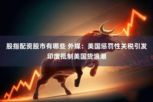 股指配资股市有哪些 外媒：美国惩罚性关税引发印度抵制美国货浪潮