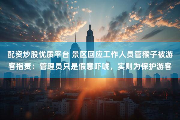配资炒股优质平台 景区回应工作人员管猴子被游客指责：管理员只是假意吓唬，实则为保护游客