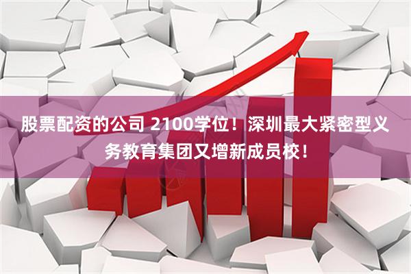 股票配资的公司 2100学位！深圳最大紧密型义务教育集团又增新成员校！