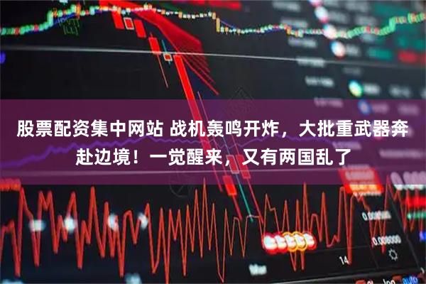 股票配资集中网站 战机轰鸣开炸，大批重武器奔赴边境！一觉醒来，又有两国乱了