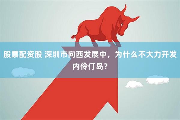 股票配资股 深圳市向西发展中，为什么不大力开发内伶仃岛？