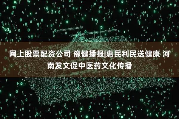 网上股票配资公司 豫健播报|惠民利民送健康 河南发文促中医药文化传播