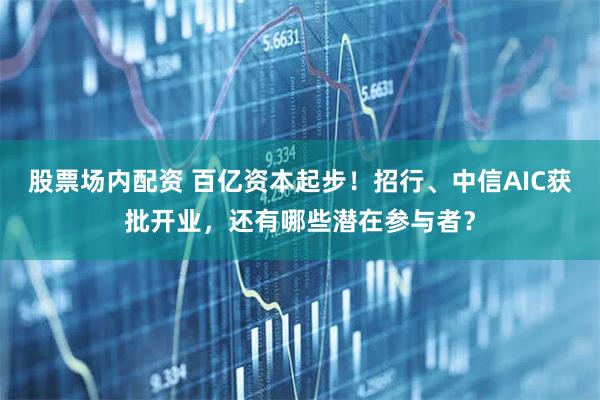 股票场内配资 百亿资本起步！招行、中信AIC获批开业，还有哪些潜在参与者？