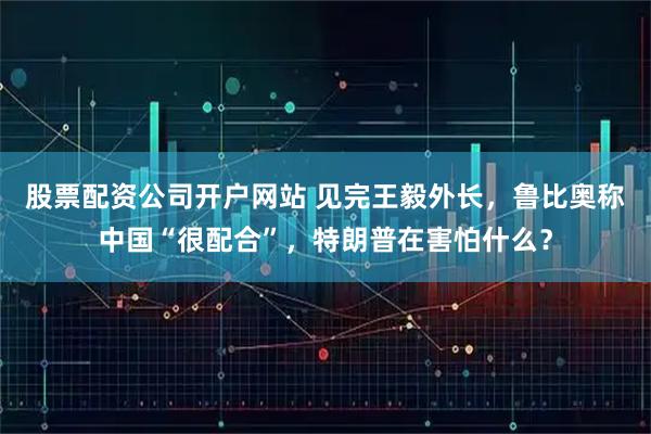 股票配资公司开户网站 见完王毅外长，鲁比奥称中国“很配合”，特朗普在害怕什么？